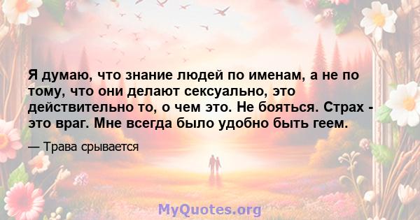 Я думаю, что знание людей по именам, а не по тому, что они делают сексуально, это действительно то, о чем это. Не бояться. Страх - это враг. Мне всегда было удобно быть геем.