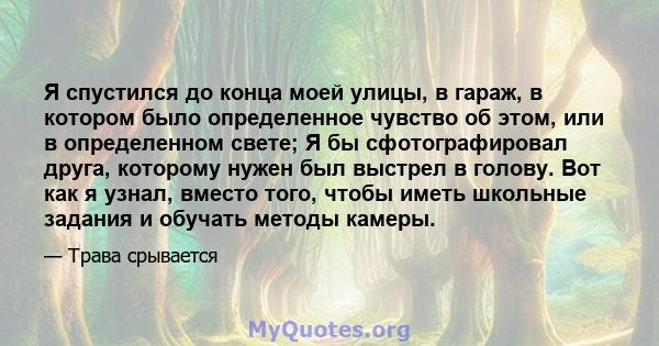 Я спустился до конца моей улицы, в гараж, в котором было определенное чувство об этом, или в определенном свете; Я бы сфотографировал друга, которому нужен был выстрел в голову. Вот как я узнал, вместо того, чтобы иметь 