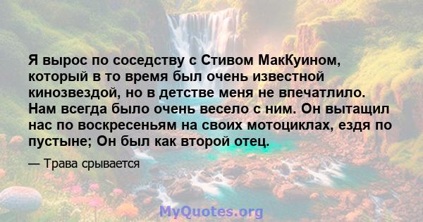 Я вырос по соседству с Стивом МакКуином, который в то время был очень известной кинозвездой, но в детстве меня не впечатлило. Нам всегда было очень весело с ним. Он вытащил нас по воскресеньям на своих мотоциклах, ездя