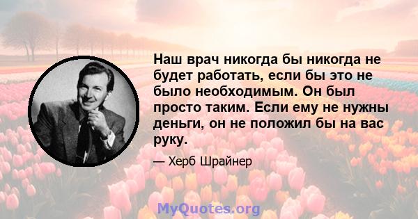 Наш врач никогда бы никогда не будет работать, если бы это не было необходимым. Он был просто таким. Если ему не нужны деньги, он не положил бы на вас руку.