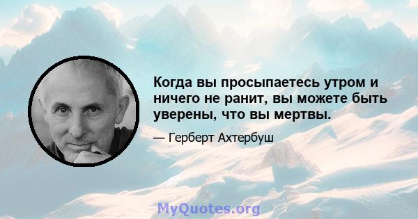 Когда вы просыпаетесь утром и ничего не ранит, вы можете быть уверены, что вы мертвы.