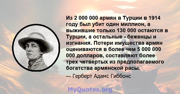 Из 2 000 000 армян в Турции в 1914 году был убит один миллион, а выжившие только 130 000 остаются в Турции, а остальные - беженцы и изгнания. Потери имущества армян оцениваются в более чем 5 000 000 000 долларов,