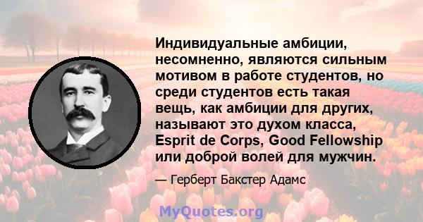 Индивидуальные амбиции, несомненно, являются сильным мотивом в работе студентов, но среди студентов есть такая вещь, как амбиции для других, называют это духом класса, Esprit de Corps, Good Fellowship или доброй волей