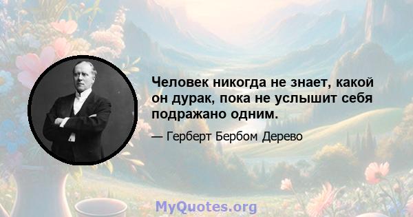 Человек никогда не знает, какой он дурак, пока не услышит себя подражано одним.