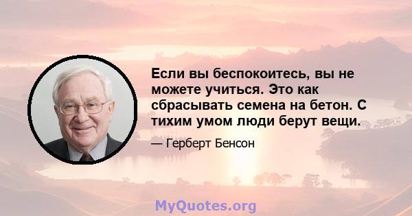 Если вы беспокоитесь, вы не можете учиться. Это как сбрасывать семена на бетон. С тихим умом люди берут вещи.