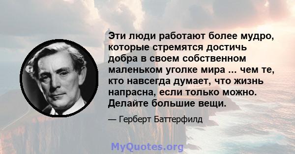 Эти люди работают более мудро, которые стремятся достичь добра в своем собственном маленьком уголке мира ... чем те, кто навсегда думает, что жизнь напрасна, если только можно. Делайте большие вещи.