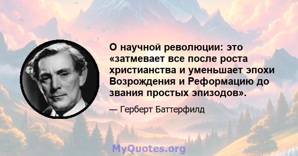 О научной революции: это «затмевает все после роста христианства и уменьшает эпохи Возрождения и Реформацию до звания простых эпизодов».