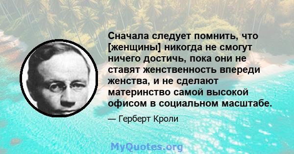 Сначала следует помнить, что [женщины] никогда не смогут ничего достичь, пока они не ставят женственность впереди женства, и не сделают материнство самой высокой офисом в социальном масштабе.