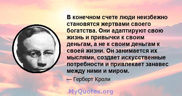 В конечном счете люди неизбежно становятся жертвами своего богатства. Они адаптируют свою жизнь и привычки к своим деньгам, а не к своим деньгам к своей жизни. Он занимается их мыслями, создает искусственные потребности 