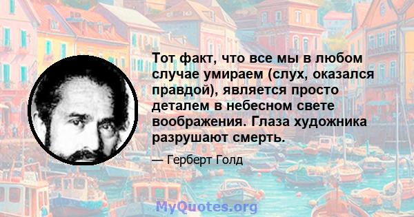 Тот факт, что все мы в любом случае умираем (слух, оказался правдой), является просто деталем в небесном свете воображения. Глаза художника разрушают смерть.