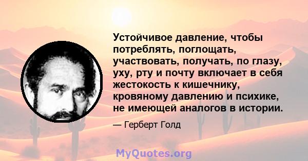 Устойчивое давление, чтобы потреблять, поглощать, участвовать, получать, по глазу, уху, рту и почту включает в себя жестокость к кишечнику, кровяному давлению и психике, не имеющей аналогов в истории.