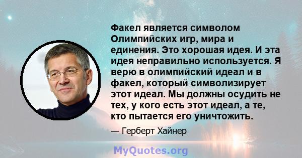 Факел является символом Олимпийских игр, мира и единения. Это хорошая идея. И эта идея неправильно используется. Я верю в олимпийский идеал и в факел, который символизирует этот идеал. Мы должны осудить не тех, у кого