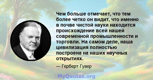 Чем больше отмечает, что тем более четко он видит, что именно в почве чистой науки находится происхождение всей нашей современной промышленности и торговли. На самом деле, наша цивилизация полностью построена на наших