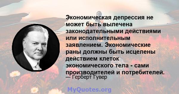 Экономическая депрессия не может быть вылечена законодательными действиями или исполнительным заявлением. Экономические раны должны быть исцелены действием клеток экономического тела - сами производителей и потребителей.