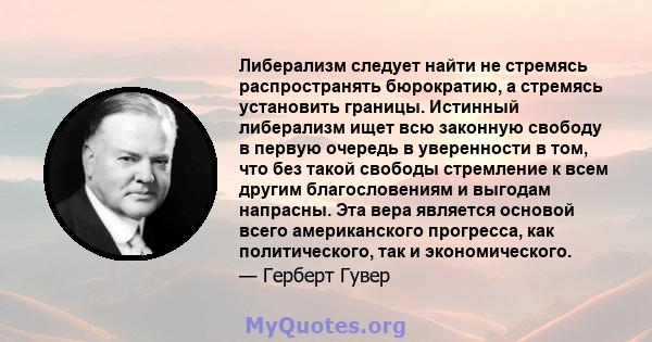 Либерализм следует найти не стремясь распространять бюрократию, а стремясь установить границы. Истинный либерализм ищет всю законную свободу в первую очередь в уверенности в том, что без такой свободы стремление к всем