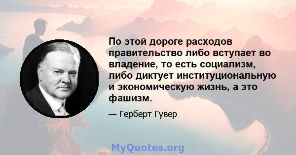 По этой дороге расходов правительство либо вступает во владение, то есть социализм, либо диктует институциональную и экономическую жизнь, а это фашизм.