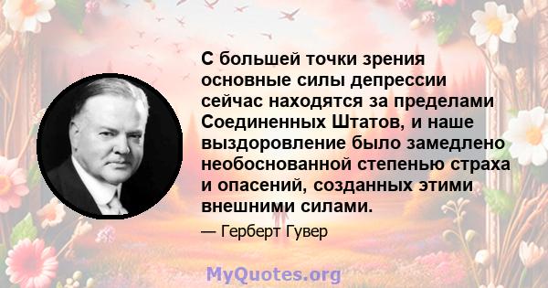 С большей точки зрения основные силы депрессии сейчас находятся за пределами Соединенных Штатов, и наше выздоровление было замедлено необоснованной степенью страха и опасений, созданных этими внешними силами.