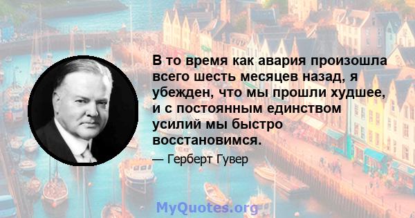 В то время как авария произошла всего шесть месяцев назад, я убежден, что мы прошли худшее, и с постоянным единством усилий мы быстро восстановимся.