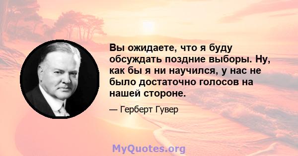 Вы ожидаете, что я буду обсуждать поздние выборы. Ну, как бы я ни научился, у нас не было достаточно голосов на нашей стороне.