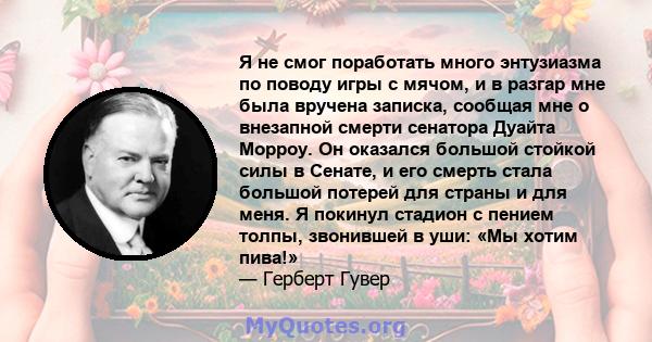 Я не смог поработать много энтузиазма по поводу игры с мячом, и в разгар мне была вручена записка, сообщая мне о внезапной смерти сенатора Дуайта Морроу. Он оказался большой стойкой силы в Сенате, и его смерть стала