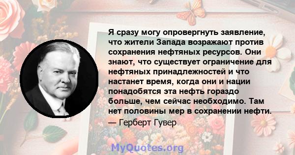 Я сразу могу опровергнуть заявление, что жители Запада возражают против сохранения нефтяных ресурсов. Они знают, что существует ограничение для нефтяных принадлежностей и что настанет время, когда они и нации