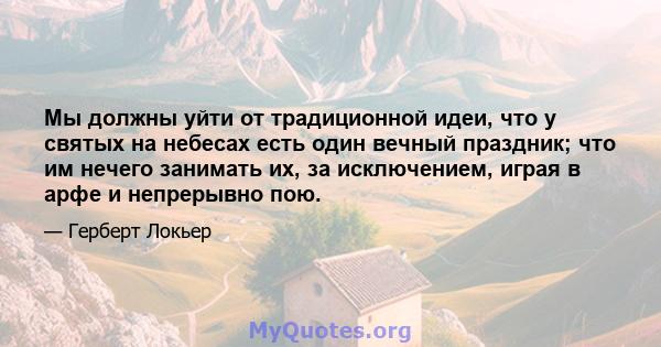 Мы должны уйти от традиционной идеи, что у святых на небесах есть один вечный праздник; что им нечего занимать их, за исключением, играя в арфе и непрерывно пою.