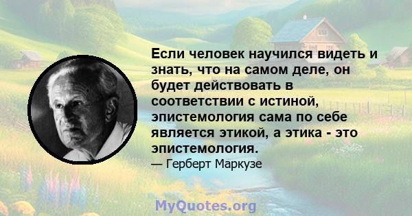 Если человек научился видеть и знать, что на самом деле, он будет действовать в соответствии с истиной, эпистемология сама по себе является этикой, а этика - это эпистемология.