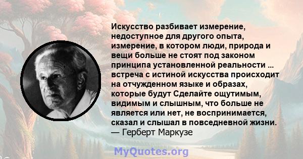 Искусство разбивает измерение, недоступное для другого опыта, измерение, в котором люди, природа и вещи больше не стоят под законом принципа установленной реальности ... встреча с истиной искусства происходит на