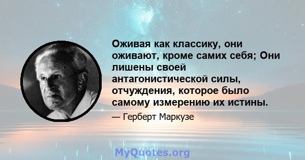 Оживая как классику, они оживают, кроме самих себя; Они лишены своей антагонистической силы, отчуждения, которое было самому измерению их истины.