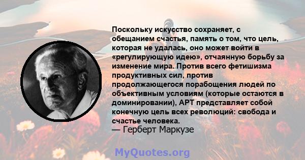 Поскольку искусство сохраняет, с обещанием счастья, память о том, что цель, которая не удалась, оно может войти в «регулирующую идею», отчаянную борьбу за изменение мира. Против всего фетишизма продуктивных сил, против