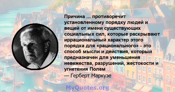 Причина ... противоречит установленному порядку людей и вещей от имени существующих социальных сил, которые раскрывают иррациональный характер этого порядка для «рационального» - это способ мысли и действия, который