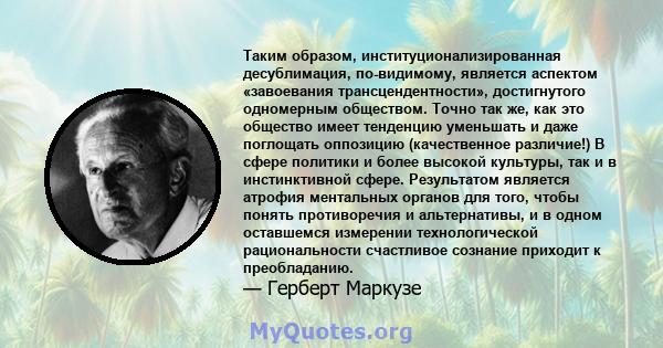 Таким образом, институционализированная десублимация, по-видимому, является аспектом «завоевания трансцендентности», достигнутого одномерным обществом. Точно так же, как это общество имеет тенденцию уменьшать и даже