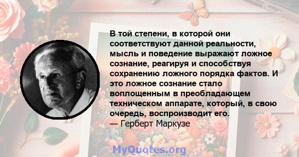 В той степени, в которой они соответствуют данной реальности, мысль и поведение выражают ложное сознание, реагируя и способствуя сохранению ложного порядка фактов. И это ложное сознание стало воплощенным в преобладающем 