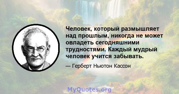 Человек, который размышляет над прошлым, никогда не может овладеть сегодняшними трудностями. Каждый мудрый человек учится забывать.