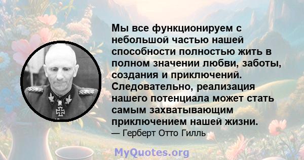 Мы все функционируем с небольшой частью нашей способности полностью жить в полном значении любви, заботы, создания и приключений. Следовательно, реализация нашего потенциала может стать самым захватывающим приключением