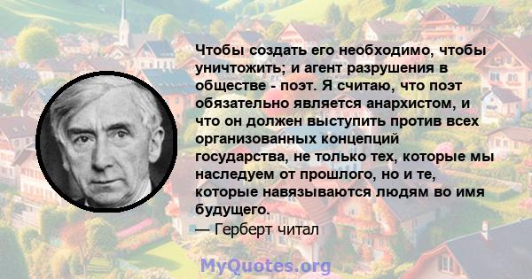 Чтобы создать его необходимо, чтобы уничтожить; и агент разрушения в обществе - поэт. Я считаю, что поэт обязательно является анархистом, и что он должен выступить против всех организованных концепций государства, не