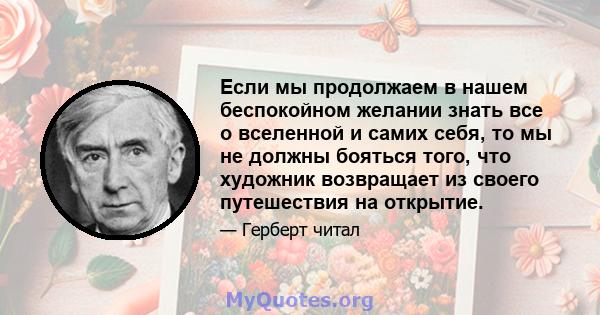 Если мы продолжаем в нашем беспокойном желании знать все о вселенной и самих себя, то мы не должны бояться того, что художник возвращает из своего путешествия на открытие.