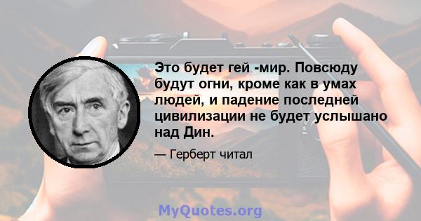 Это будет гей -мир. Повсюду будут огни, кроме как в умах людей, и падение последней цивилизации не будет услышано над Дин.