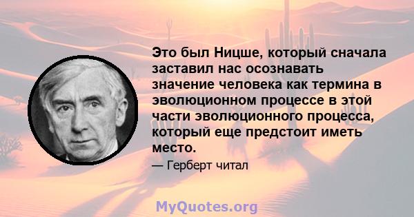 Это был Ницше, который сначала заставил нас осознавать значение человека как термина в эволюционном процессе в этой части эволюционного процесса, который еще предстоит иметь место.