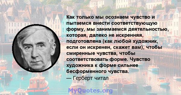 Как только мы осознаем чувство и пытаемся внести соответствующую форму, мы занимаемся деятельностью, которая, далеко не искренняя, подготовлена ​​(как любой художник, если он искренен, скажет вам), чтобы смиренные