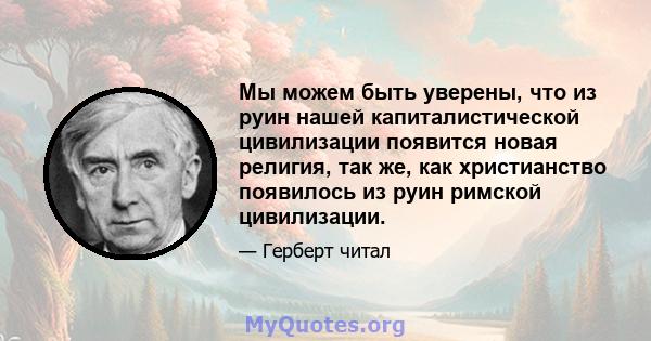 Мы можем быть уверены, что из руин нашей капиталистической цивилизации появится новая религия, так же, как христианство появилось из руин римской цивилизации.