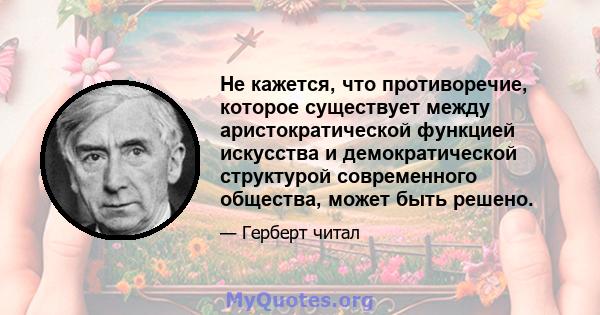 Не кажется, что противоречие, которое существует между аристократической функцией искусства и демократической структурой современного общества, может быть решено.