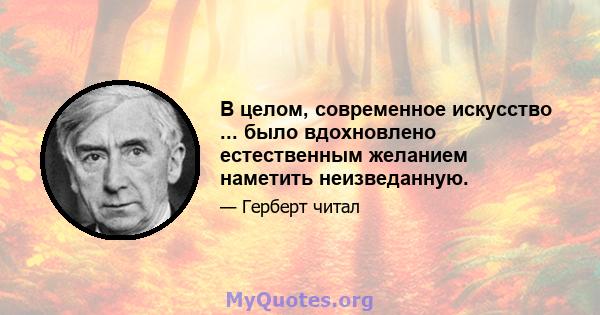 В целом, современное искусство ... было вдохновлено естественным желанием наметить неизведанную.