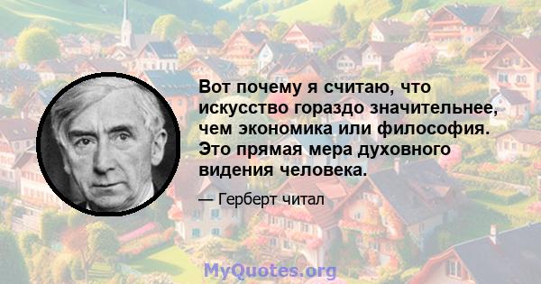 Вот почему я считаю, что искусство гораздо значительнее, чем экономика или философия. Это прямая мера духовного видения человека.