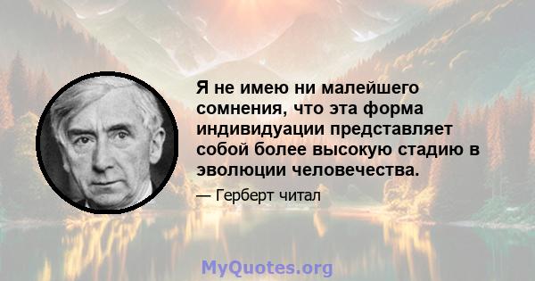 Я не имею ни малейшего сомнения, что эта форма индивидуации представляет собой более высокую стадию в эволюции человечества.