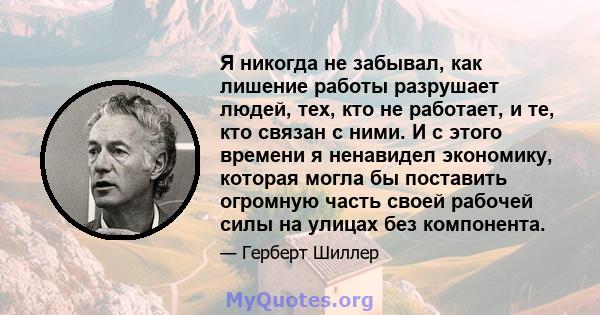 Я никогда не забывал, как лишение работы разрушает людей, тех, кто не работает, и те, кто связан с ними. И с этого времени я ненавидел экономику, которая могла бы поставить огромную часть своей рабочей силы на улицах