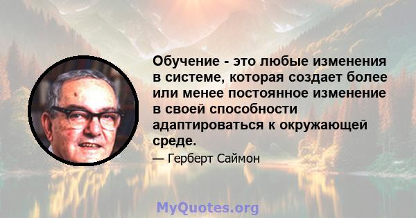 Обучение - это любые изменения в системе, которая создает более или менее постоянное изменение в своей способности адаптироваться к окружающей среде.