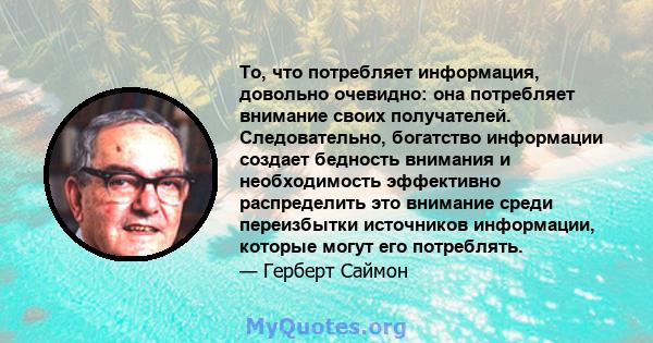 То, что потребляет информация, довольно очевидно: она потребляет внимание своих получателей. Следовательно, богатство информации создает бедность внимания и необходимость эффективно распределить это внимание среди