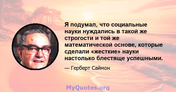 Я подумал, что социальные науки нуждались в такой же строгости и той же математической основе, которые сделали «жесткие» науки настолько блестяще успешными.