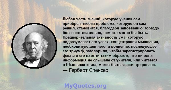 Любая часть знаний, которую ученик сам приобрел- любая проблема, которую он сам решил, становится, благодаря завоеванию, гораздо более его тщательно, чем это могло бы быть. Предварительная активность ума, которую